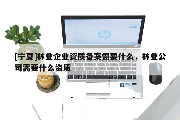[宁夏]林业企业资质备案需要什么，林业公司需要什么资质