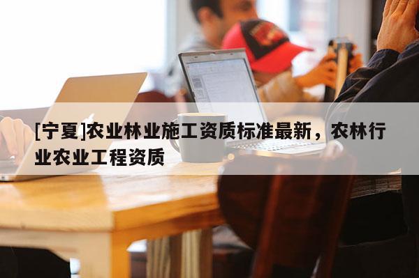 [宁夏]农业林业施工资质标准最新，农林行业农业工程资质