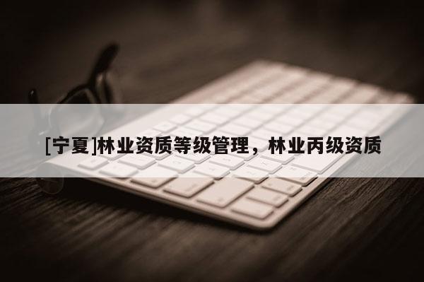 [宁夏]林业资质等级管理，林业丙级资质