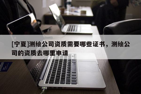 [宁夏]测绘公司资质需要哪些证书，测绘公司的资质去哪里申请