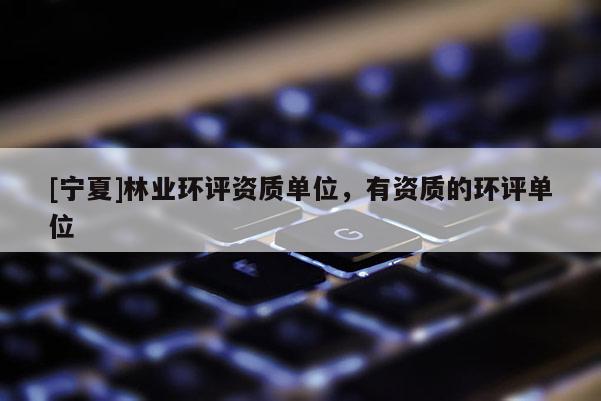 [宁夏]林业环评资质单位，有资质的环评单位