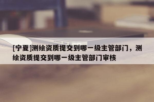 [宁夏]测绘资质提交到哪一级主管部门，测绘资质提交到哪一级主管部门审核