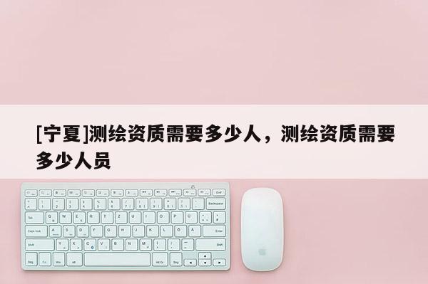 [宁夏]测绘资质需要多少人，测绘资质需要多少人员