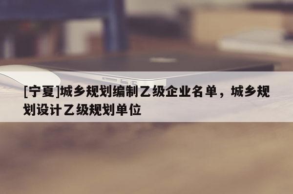 [宁夏]城乡规划编制乙级企业名单，城乡规划设计乙级规划单位