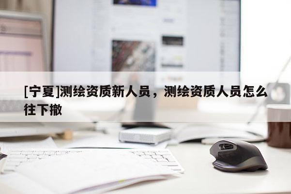 [宁夏]测绘资质新人员，测绘资质人员怎么往下撤