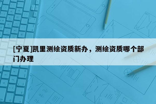 [宁夏]凯里测绘资质新办，测绘资质哪个部门办理