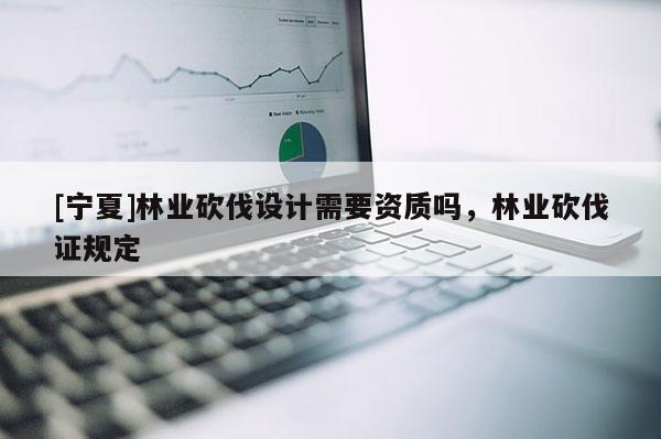 [宁夏]林业砍伐设计需要资质吗，林业砍伐证规定