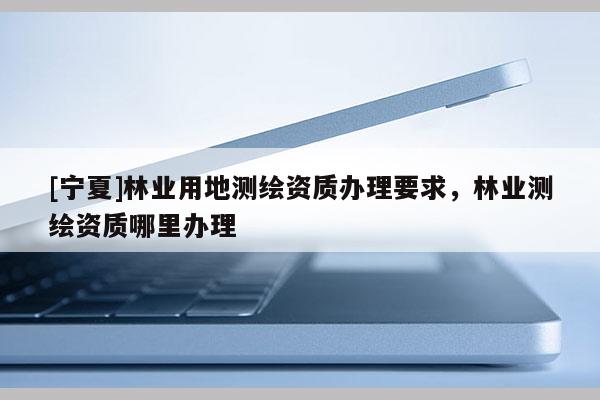 [宁夏]林业用地测绘资质办理要求，林业测绘资质哪里办理