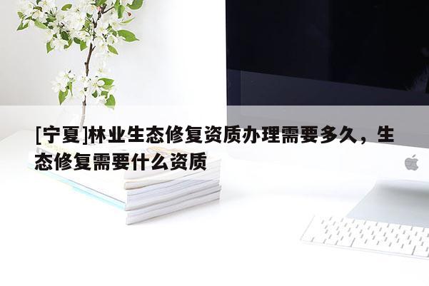 [宁夏]林业生态修复资质办理需要多久，生态修复需要什么资质
