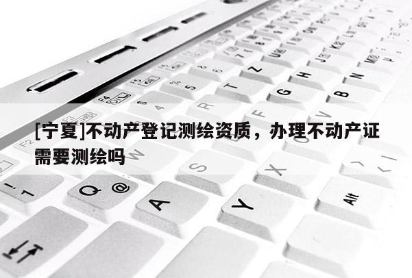 [宁夏]不动产登记测绘资质，办理不动产证需要测绘吗