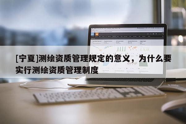 [宁夏]测绘资质管理规定的意义，为什么要实行测绘资质管理制度