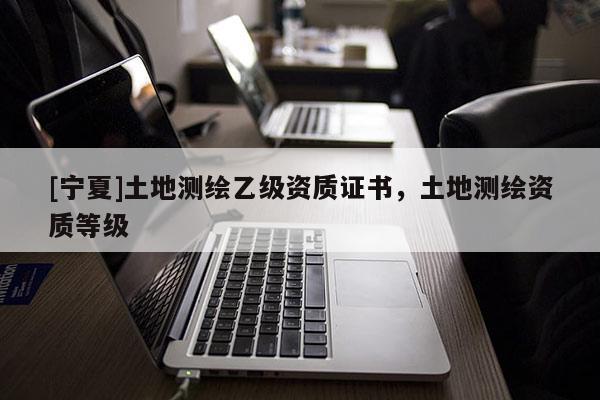 [宁夏]土地测绘乙级资质证书，土地测绘资质等级