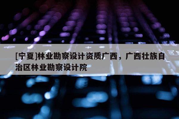 [宁夏]林业勘察设计资质广西，广西壮族自治区林业勘察设计院