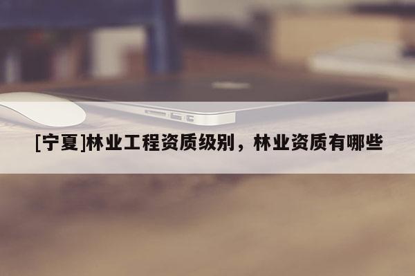 [宁夏]林业工程资质级别，林业资质有哪些