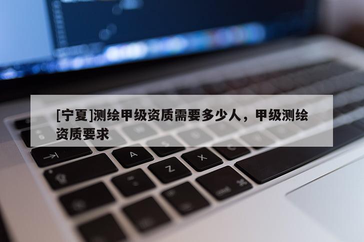 [宁夏]测绘甲级资质需要多少人，甲级测绘资质要求