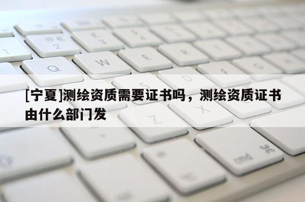 [宁夏]测绘资质需要证书吗，测绘资质证书由什么部门发