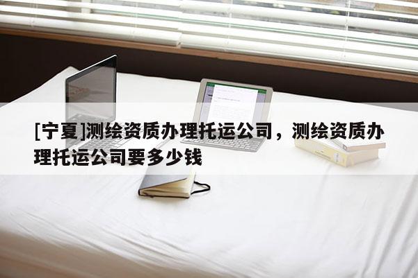 [宁夏]测绘资质办理托运公司，测绘资质办理托运公司要多少钱