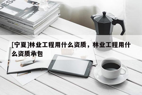 [宁夏]林业工程用什么资质，林业工程用什么资质承包