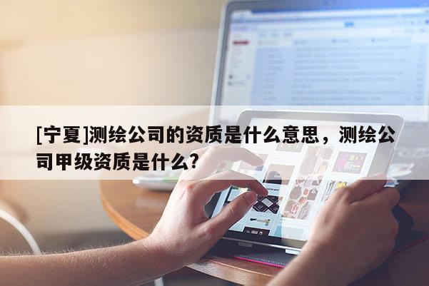 [宁夏]测绘公司的资质是什么意思，测绘公司甲级资质是什么?