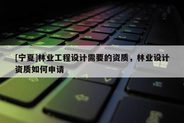 [宁夏]林业工程设计需要的资质，林业设计资质如何申请