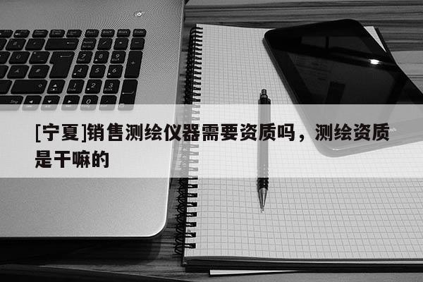 [宁夏]销售测绘仪器需要资质吗，测绘资质是干嘛的