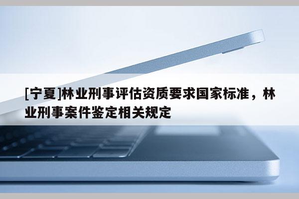 [宁夏]林业刑事评估资质要求国家标准，林业刑事案件鉴定相关规定