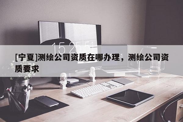 [宁夏]测绘公司资质在哪办理，测绘公司资质要求
