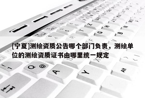 [宁夏]测绘资质公告哪个部门负责，测绘单位的测绘资质证书由哪里统一规定