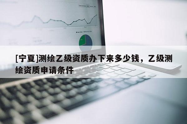 [宁夏]测绘乙级资质办下来多少钱，乙级测绘资质申请条件