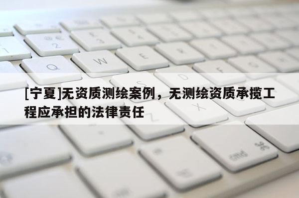 [宁夏]无资质测绘案例，无测绘资质承揽工程应承担的法律责任