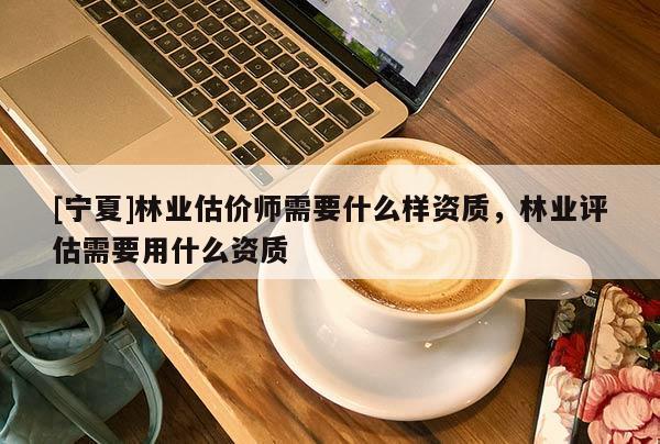 [宁夏]林业估价师需要什么样资质，林业评估需要用什么资质
