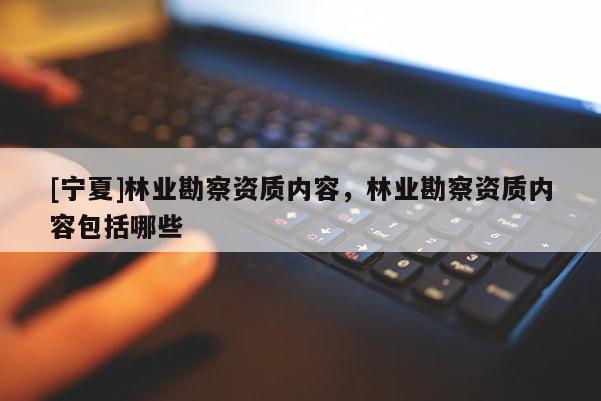 [宁夏]林业勘察资质内容，林业勘察资质内容包括哪些