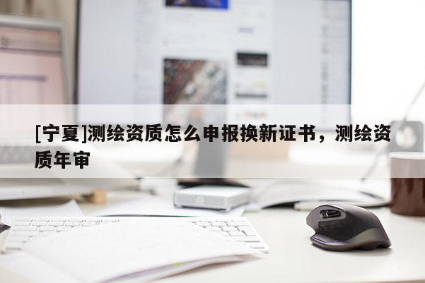 [宁夏]测绘资质怎么申报换新证书，测绘资质年审