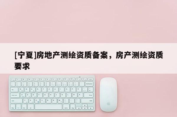 [宁夏]房地产测绘资质备案，房产测绘资质要求