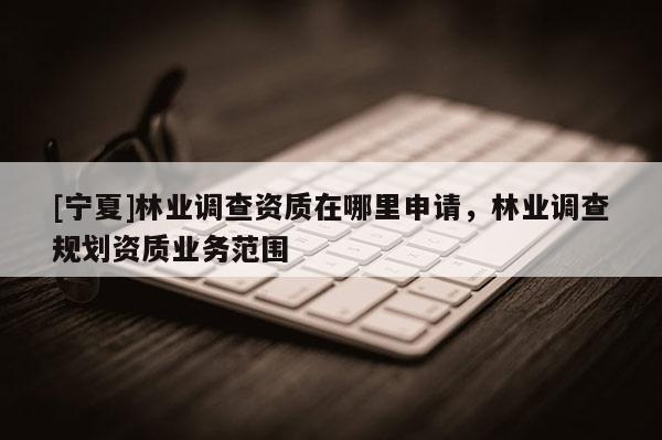 [宁夏]林业调查资质在哪里申请，林业调查规划资质业务范围
