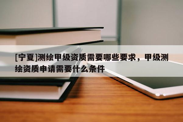 [宁夏]测绘甲级资质需要哪些要求，甲级测绘资质申请需要什么条件