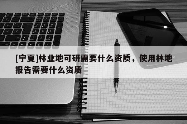[宁夏]林业地可研需要什么资质，使用林地报告需要什么资质