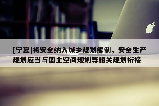 [宁夏]将安全纳入城乡规划编制，安全生产规划应当与国土空间规划等相关规划衔接