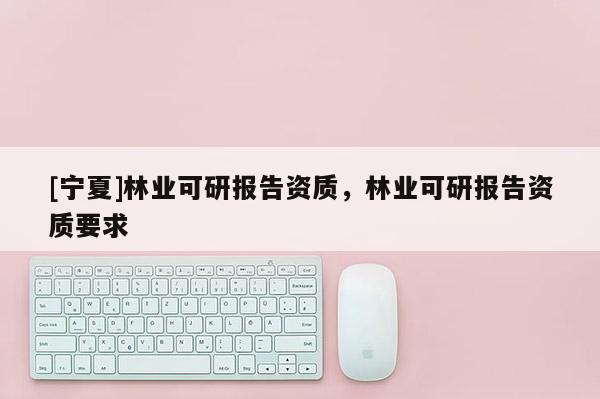 [宁夏]林业可研报告资质，林业可研报告资质要求