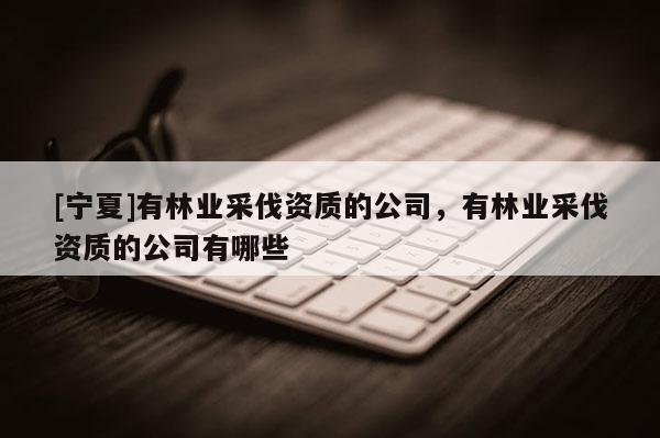 [宁夏]有林业采伐资质的公司，有林业采伐资质的公司有哪些