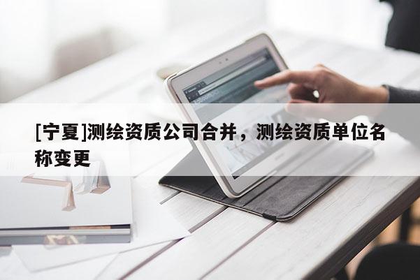[宁夏]测绘资质公司合并，测绘资质单位名称变更