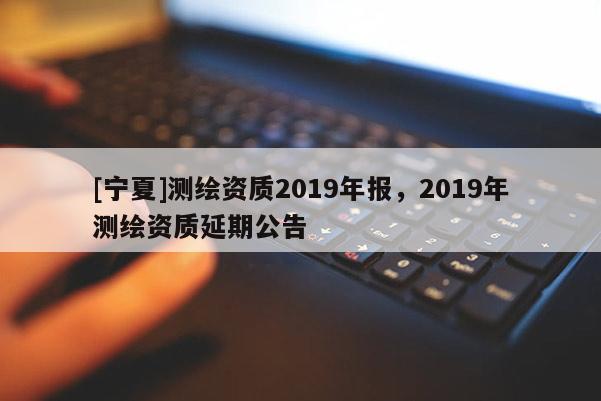 [宁夏]测绘资质2019年报，2019年测绘资质延期公告