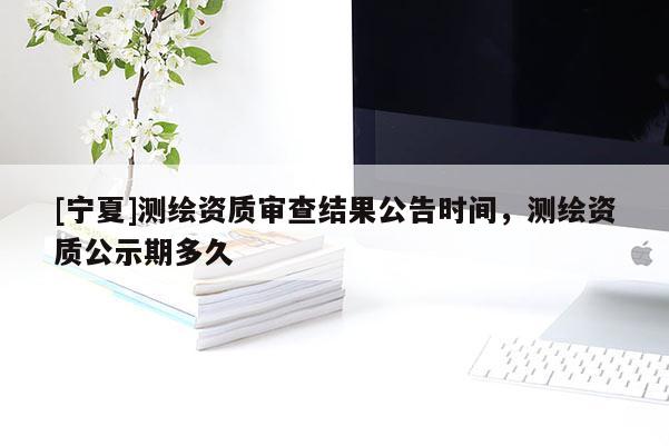 [宁夏]测绘资质审查结果公告时间，测绘资质公示期多久