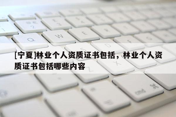 [宁夏]林业个人资质证书包括，林业个人资质证书包括哪些内容