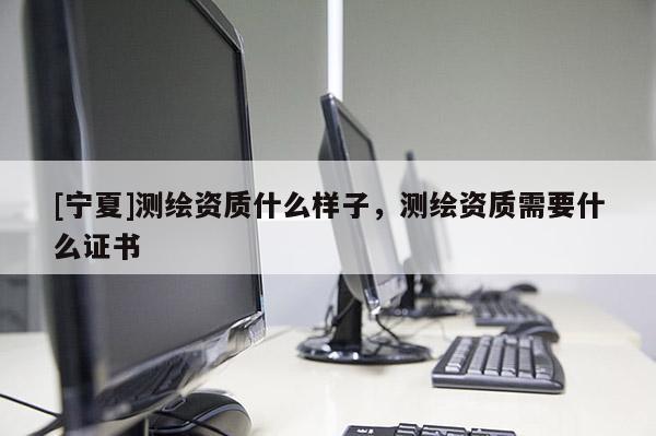 [宁夏]测绘资质什么样子，测绘资质需要什么证书