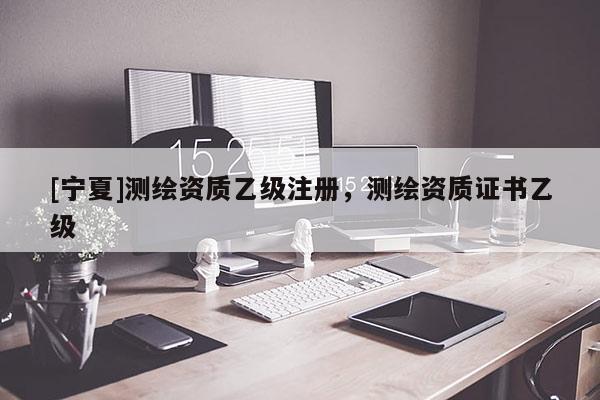 [宁夏]测绘资质乙级注册，测绘资质证书乙级