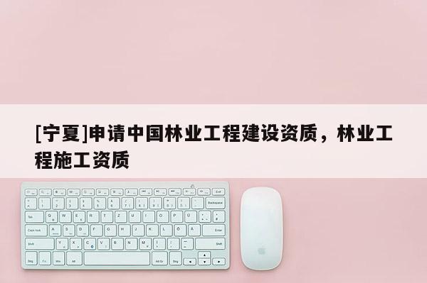 [宁夏]申请中国林业工程建设资质，林业工程施工资质
