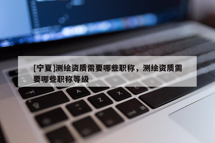 [宁夏]测绘资质需要哪些职称，测绘资质需要哪些职称等级