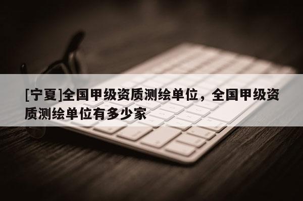 [宁夏]全国甲级资质测绘单位，全国甲级资质测绘单位有多少家