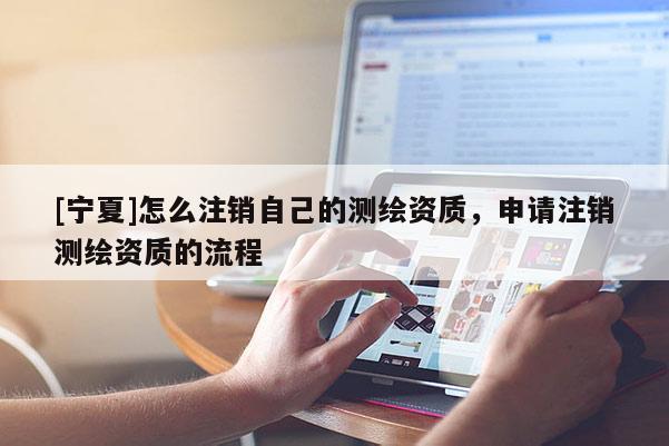 [宁夏]怎么注销自己的测绘资质，申请注销测绘资质的流程